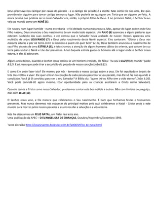 Deus precisava nos castigar por causa do pecado - e o castigo do pecado é a morte. Mas como Ele nos ama, Ele quis
providenciar alguém para tomar castigo em nosso lugar. Não poderia ser qualquer um. Teria que ser alguém perfeito. A
única pessoa que poderia ser o nosso Salvador era, então, o próprio Filho de Deus. E no primeiro Natal, o Senhor Jesus
veio ao mundo como um NENÊ (5).

Ele nasceu num lugar humilde - numa estrebaria - e foi deitado numa manjedoura. Mas, apesar do lugar pobre onde Seu
Filho nasceu, Deus anunciou o Seu nascimento de um modo todo especial. Um ANJO (6) apareceu a alguns pastores que
estavam cuidando das suas ovelhas, e ele contou que o Salvador havia acabado de nascer. Depois apareceu uma
multidão de anjos LOUVANDO (7) a Deus pelo nascimento deste Nenê especial. Eles cantaram: "Glória a Deus nas
maiores alturas e paz na terra entre os homens a quem ele quer bem" Lc:14) Deus também anunciou o nascimento de
seu Filho através de uma ESTRELA (8), e isto chamou a atenção de alguns homens sábios do oriente, que saíram de sua
terra para visitar o Nenê e Lhe dar presentes. A luz daquela estrela guiou os homens até o lugar onde o Senhor Jesus
estava, e eles O adoraram.

Alguns anos depois, quando o Senhor Jesus tornou-se um homem crescido, Ele falou: "Eu sou a LUZ (9) do mundo" (João
8:12). É só Jesus que pode tirar a escuridão do pecado de nosso coração (João 8:12).

E como Ele pode fazer isto? Ele morreu por nós - tomando o nosso castigo sobre a cruz. Ele foi sepultado e depois de
três dias voltou a viver. Ele quer entrar no coração de cada pessoa para tirar o seu pecado, mas Ele só faz isso quando é
convidado. Você já O convidou para ser o seu Salvador? A Bíblia diz: "quem crê no Filho tem a vida eterna" (João 3:36).
Você pode convidá-LO agora mesmo. (Dar oportunidade para as crianças aceitarem a Cristo como Salvador).

Quando temos a Cristo como nosso Salvador, precisamos contar esta boa notícia a outros. Não com timidez ou preguiça,
mas com ZELO (10).

O Senhor Jesus veio, e Ele merece que celebremos o Seu nascimento. É bom que tenhamos festas e troquemos
presentes. Mas nunca devemos nos esquecer do principal motivo pelo qual celebramos o Natal - Cristo veios a este
mundo para morrer pelos nossos pecados e assim nos dar a salvação e a vida eterna.

Nós lhe desejamos um FELIZ NATAL, um Natal real este ano.
Uma publicação da APEC – O EVANGELISTA DE CRIANÇAS, Outubro/Novembro/Dezembro 1993.

Texto extraído: http://lizianesantos.blogspot.com.br/2008/09/lio-de-natal.html
 