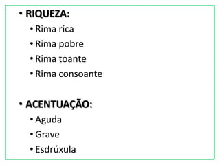 • RIQUEZA:
  • Rima rica
  • Rima pobre
  • Rima toante
  • Rima consoante

• ACENTUAÇÃO:
  • Aguda
  • Grave
  • Esdrúxula
 