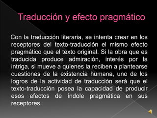 Así en la traducción literaria, el texto de partida y el texto de llegada han de ser equivalentes, sin poder ser idénticos: se trata de dos obras literarias en dos lenguas distintas. (García Yebra 1997)El resultado es un texto literario que se sitúaen el mismo género literario que la obra original y que ha de mantener los rasgos de especificidad literaria en los distintos niveles lingüísticos y ámbitos semióticos.