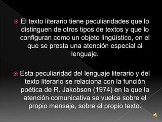 El texto literario tiene peculiaridades que lo distinguen de otros tipos de textos y que lo configuran como un objeto lingüístico, en el que se presta una atención especial al lenguaje.Esta peculiaridad del lenguaje literario y del texto literario se relaciona con la función poética de R. Jakobson (1974) en la que la atención comunicativa se vuelca sobre el propio mensaje, sobre el propio texto.