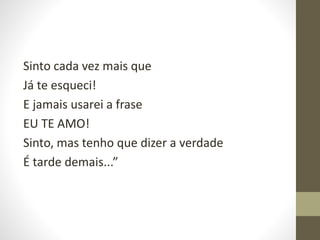 Sinto cada vez mais que
Já te esqueci!
E jamais usarei a frase
EU TE AMO!
Sinto, mas tenho que dizer a verdade
É tarde demais...”
 