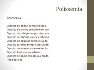 Polissemia
POLISSEMIA
O ponto de ônibus sempre lotado.
O ponto da agulha sempre enrolado.
O ponto do sefviço sempre atrasado.
O ponto de história nunca lembrado.
O ponto de ebulição sempre suado.
O ponto turístico sempre procurado.
O ponto comum nunca encontrado.
O ponto final sempre adiado.
O ponto de apoio sempre quebrado.
(Alda Beraldo)
 