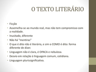 O TEXTO LITERÁRIO
• Ficção
• Assemelha-se ao mundo real, mas não tem compromisso com
a realidade.
• Inusitado, diferente
• Não há “mentiras”
• O que é dito não é literário, e sim o COMO é dito: forma
diferente de dizer.
• Linguagem não é clara, é OPACA e nebulosa.
• Desvio em relação à linguagem comum, cotidiana.
• Linguagem plurissignificativa.
 