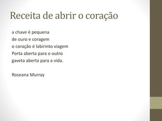 Receita de abrir o coração
a chave é pequena
de ouro e coragem
o coração é labirinto viagem
Porta aberta para o outro
gaveta aberta para a vida.
Roseana Murray
 