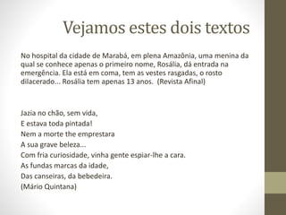 Vejamos estes dois textos
No hospital da cidade de Marabá, em plena Amazônia, uma menina da
qual se conhece apenas o primeiro nome, Rosália, dá entrada na
emergência. Ela está em coma, tem as vestes rasgadas, o rosto
dilacerado... Rosália tem apenas 13 anos. (Revista Afinal)
Jazia no chão, sem vida,
E estava toda pintada!
Nem a morte the emprestara
A sua grave beleza...
Com fria curiosidade, vinha gente espiar-lhe a cara.
As fundas marcas da idade,
Das canseiras, da bebedeira.
(Mário Quintana)
 