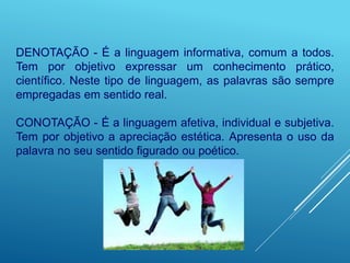 DENOTAÇÃO - É a linguagem informativa, comum a todos.
Tem por objetivo expressar um conhecimento prático,
científico. Neste tipo de linguagem, as palavras são sempre
empregadas em sentido real.
CONOTAÇÃO - É a linguagem afetiva, individual e subjetiva.
Tem por objetivo a apreciação estética. Apresenta o uso da
palavra no seu sentido figurado ou poético.
 