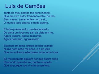 Tanto do meu estado me acho incerto,
Que em vivo ardor tremendo estou de frio;
Sem causa, juntamente choro e rio,
O mundo todo abarco e nada aperto.
É tudo quanto sinto, um desconcerto;
Da alma um fogo me sai, da vista um rio;
Agora espero, agora desconfio,
Agora desvario, agora acerto.
Estando em terra, chego ao céu voando,
Numa hora acho mil anos, e é de jeito
Que em mil anos não posso achar uma hora.
Se me pergunta alguém por que assim ando
Respondo que não sei; porém suspeito
Que só porque vos vi, minha senhora.
Luís de Camões
 