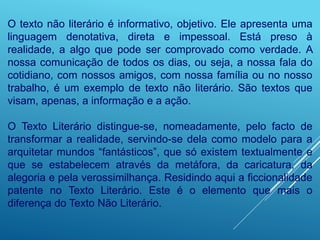 O texto não literário é informativo, objetivo. Ele apresenta uma
linguagem denotativa, direta e impessoal. Está preso à
realidade, a algo que pode ser comprovado como verdade. A
nossa comunicação de todos os dias, ou seja, a nossa fala do
cotidiano, com nossos amigos, com nossa família ou no nosso
trabalho, é um exemplo de texto não literário. São textos que
visam, apenas, a informação e a ação.
O Texto Literário distingue-se, nomeadamente, pelo facto de
transformar a realidade, servindo-se dela como modelo para a
arquitetar mundos “fantásticos”, que só existem textualmente e
que se estabelecem através da metáfora, da caricatura, da
alegoria e pela verossimilhança. Residindo aqui a ficcionalidade
patente no Texto Literário. Este é o elemento que mais o
diferença do Texto Não Literário.
 