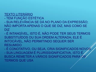 TEXTO LITERÁRIO
- TEM FUNÇÃO ESTÉTICA
- SUA RELEVÂNCIA SE DÁ NO PLANO DA EXPRESSÃO;
NÃO IMPORTA APENAS O QUE SE DIZ, MAS COMO SE
DIZ
- É INTANGÍVEL, ISTO É, NÃO PODE TER SEUS TERMOS
SUBSTITUÍDOS OU SUA ORDEM ALTERADA; ELE É
INTOCÁVEL, NÃO PERMITINDO SEQUER SER
RESUMIDO
- É CONOTATIVO, OU SEJA, CRIA SIGNIFICADOS NOVOS
- SUA LINGUAGEM É PLURISSIGNIFICATIVA, ISTO É,
BUSCA REMETER A VÁRIOS SIGNIFICADOS PARA OS
TERMOS QUE USA
 