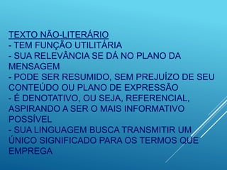 TEXTO NÃO-LITERÁRIO
- TEM FUNÇÃO UTILITÁRIA
- SUA RELEVÂNCIA SE DÁ NO PLANO DA
MENSAGEM
- PODE SER RESUMIDO, SEM PREJUÍZO DE SEU
CONTEÚDO OU PLANO DE EXPRESSÃO
- É DENOTATIVO, OU SEJA, REFERENCIAL,
ASPIRANDO A SER O MAIS INFORMATIVO
POSSÍVEL
- SUA LINGUAGEM BUSCA TRANSMITIR UM
ÚNICO SIGNIFICADO PARA OS TERMOS QUE
EMPREGA
 