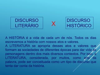 DISCURSO
LITERÁRIO
DISCURSO
HISTÓRICO
X
A HISTÓRIA é a vida de cada um de nós. Todos os dias
escrevemos a história com nossos atos e valores.
A LITERATURA se apropria desses atos e valores que
formam as sociedades de diferentes épocas para dar vida às
personagens dentro dos mais diversos contextos. Por isso, a
LITERATURA, considerada, por muitos, como arte da
palavra, pode ser conceituada como um tipo de discurso que
tenta dar conta da história.
 