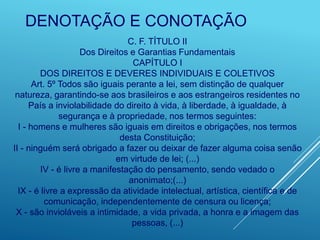 DENOTAÇÃO E CONOTAÇÃO
C. F. TÍTULO II
Dos Direitos e Garantias Fundamentais
CAPÍTULO I
DOS DIREITOS E DEVERES INDIVIDUAIS E COLETIVOS
Art. 5º Todos são iguais perante a lei, sem distinção de qualquer
natureza, garantindo-se aos brasileiros e aos estrangeiros residentes no
País a inviolabilidade do direito à vida, à liberdade, à igualdade, à
segurança e à propriedade, nos termos seguintes:
I - homens e mulheres são iguais em direitos e obrigações, nos termos
desta Constituição;
II - ninguém será obrigado a fazer ou deixar de fazer alguma coisa senão
em virtude de lei; (...)
IV - é livre a manifestação do pensamento, sendo vedado o
anonimato;(...)
IX - é livre a expressão da atividade intelectual, artística, científica e de
comunicação, independentemente de censura ou licença;
X - são invioláveis a intimidade, a vida privada, a honra e a imagem das
pessoas, (...)
 