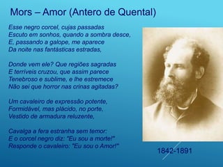 Esse negro corcel, cujas passadas
Escuto em sonhos, quando a sombra desce,
E, passando a galope, me aparece
Da noite nas fantásticas estradas,
Donde vem ele? Que regiões sagradas
E terríveis cruzou, que assim parece
Tenebroso e sublime, e lhe estremece
Não sei que horror nas crinas agitadas?
Um cavaleiro de expressão potente,
Formidável, mas plácido, no porte,
Vestido de armadura reluzente,
Cavalga a fera estranha sem temor:
E o corcel negro diz: "Eu sou a morte!"
Responde o cavaleiro: "Eu sou o Amor!"
Mors – Amor (Antero de Quental)
1842-1891
 
