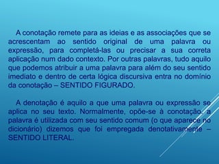 A conotação remete para as ideias e as associações que se
acrescentam ao sentido original de uma palavra ou
expressão, para completá-las ou precisar a sua correta
aplicação num dado contexto. Por outras palavras, tudo aquilo
que podemos atribuir a uma palavra para além do seu sentido
imediato e dentro de certa lógica discursiva entra no domínio
da conotação – SENTIDO FIGURADO.
A denotação é aquilo a que uma palavra ou expressão se
aplica no seu texto. Normalmente, opõe-se à conotação. a
palavra é utilizada com seu sentido comum (o que aparece no
dicionário) dizemos que foi empregada denotativamente –
SENTIDO LITERAL.
 