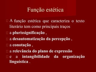 A
Função estética
função estética que caracteriza o texto
literário tem como principais traços
a plurissignificação ,
a desautomatização da percepção ,
a conotação ,
a relevância do plano de expressão
e a intangibilidade da organização
linguística .
 