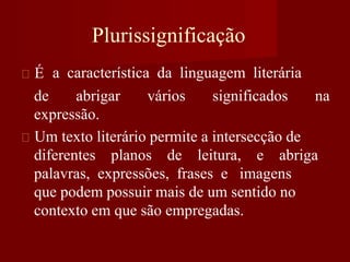 É
Plurissignificação
a característica da linguagem literária
de abrigar vários significados na
expressão.
Um texto literário permite a intersecção de
diferentes planos de leitura, e abriga
palavras, expressões, frases e imagens
que podem possuir mais de um sentido no
contexto em que são empregadas.
 