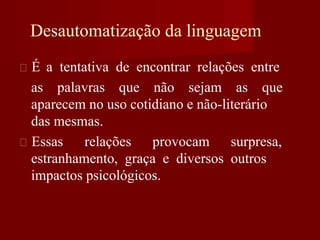 Desautomatização da linguagem
É a tentativa de encontrar relações entre
as palavras que não sejam as que
aparecem no uso cotidiano e não-literário
das mesmas.
Essas relações provocam surpresa,
estranhamento, graça e diversos outros
impactos psicológicos.
 