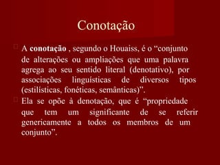 Conotação
A conotação , segundo o Houaiss, é o “conjunto
de alterações ou ampliações que uma palavra
agrega ao seu sentido literal (denotativo), por
associações linguísticas de diversos tipos
(estilísticas, fonéticas, semânticas)”.
Ela se opõe à denotação, que é “propriedade
que tem um significante de se referir
genericamente a todos os membros de um
conjunto”.
 