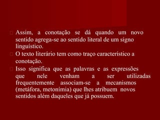 Assim, a conotação se dá quando um novo
sentido agrega-se ao sentido literal de um signo
linguístico.
O texto literário tem como traço característico a
conotação.
Isso significa que as palavras e as expressões
que nele venham a ser utilizadas
frequentemente associam-se a mecanismos
(metáfora, metonímia) que lhes atribuem novos
sentidos além daqueles que já possuem.
 