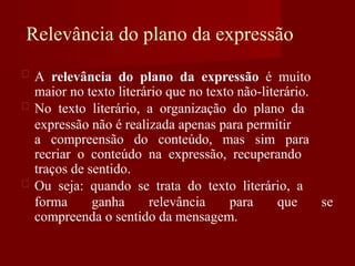 Relevância do plano da expressão
A relevância do plano da expressão é muito
maior no texto literário que no texto não-literário.
No texto literário, a organização do plano da
expressão não é realizada apenas para permitir
a compreensão do conteúdo, mas sim para
recriar o conteúdo na expressão, recuperando
traços de sentido.
Ou seja: quando se trata do texto literário, a
forma ganha relevância para que se
compreenda o sentido da mensagem.
 