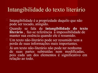 Intangibilidade do texto literário
Intangibilidade é a propriedade daquilo que não
pode ser tocado, atingido.
Quando se fala de intangibilidade do texto
literário , faz-se referência à impossibilidade de
manter sua essência quando ele é resumido.
Um texto não-literário pode ser resumido sem a
perda de suas informações mais importantes.
Já um texto não-literário não pode ter nenhuma
de suas partes subtraídas nem modificadas,
pois cada um dos elementos é significativo em
relação ao todo.
 