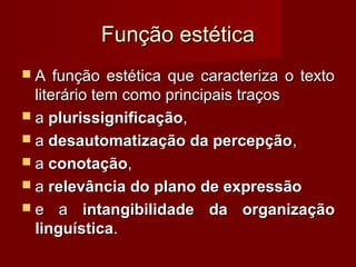 Função estética
A    função estética que caracteriza o texto
  literário tem como principais traços
 a plurissignificação,
 a desautomatização da percepção ,
 a conotação,
 a relevância do plano de expressão
 e a intangibilidade da organização
  linguística.
 