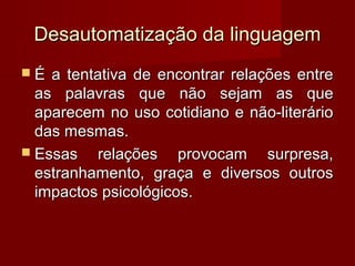 Desautomatização da linguagem
É  a tentativa de encontrar relações entre
  as palavras que não sejam as que
  aparecem no uso cotidiano e não-literário
  das mesmas.
 Essas    relações provocam surpresa,
  estranhamento, graça e diversos outros
  impactos psicológicos.
 