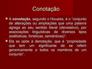 Conotação
   A conotação, segundo o Houaiss, é o “conjunto
    de alterações ou ampliações que uma palavra
    agrega ao seu sentido literal (denotativo), por
    associações linguísticas de diversos tipos
    (estilísticas, fonéticas, semânticas)”.
   Ela se opõe à denotação, que é “propriedade
    que tem um significante de se referir
    genericamente a todos os membros de um
    conjunto”.
 