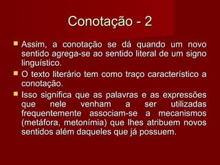 Conotação - 2
   Assim, a conotação se dá quando um novo
    sentido agrega-se ao sentido literal de um signo
    linguístico.
   O texto literário tem como traço característico a
    conotação.
   Isso significa que as palavras e as expressões
    que      nele    venham    a     ser    utilizadas
    frequentemente associam-se a mecanismos
    (metáfora, metonímia) que lhes atribuem novos
    sentidos além daqueles que já possuem.
 