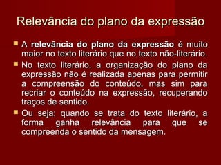 Relevância do plano da expressão
   A relevância do plano da expressão é muito
    maior no texto literário que no texto não-literário.
   No texto literário, a organização do plano da
    expressão não é realizada apenas para permitir
    a compreensão do conteúdo, mas sim para
    recriar o conteúdo na expressão, recuperando
    traços de sentido.
   Ou seja: quando se trata do texto literário, a
    forma ganha relevância para que se
    compreenda o sentido da mensagem.
 