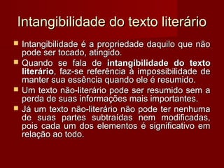 Intangibilidade do texto literário
   Intangibilidade é a propriedade daquilo que não
    pode ser tocado, atingido.
   Quando se fala de intangibilidade do texto
    literário, faz-se referência à impossibilidade de
    manter sua essência quando ele é resumido.
   Um texto não-literário pode ser resumido sem a
    perda de suas informações mais importantes.
   Já um texto não-literário não pode ter nenhuma
    de suas partes subtraídas nem modificadas,
    pois cada um dos elementos é significativo em
    relação ao todo.
 