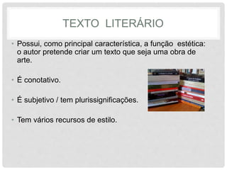 TEXTO LITERÁRIO 
• Possui, como principal característica, a função estética: 
o autor pretende criar um texto que seja uma obra de 
arte. 
• É conotativo. 
• É subjetivo / tem plurissignificações. 
• Tem vários recursos de estilo. 
 