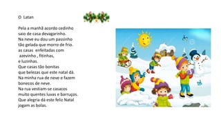 O Latan
Pela a manhã acordo cedinho
saio de casa devagarinho.
Na neve eu dou um passinho
tão gelada que morro de frio.
as casas enfeitadas com
azevinho , fitinhas,
e luzinhas.
Que casas tão bonitas
que belezas que este natal dá.
Na minha rua de neve e fazem
bonecos de neve.
Na rua vestiam-se casacos
muito quentes luvas e barruços.
Que alegria dá este feliz Natal
jogam as bolas.
 