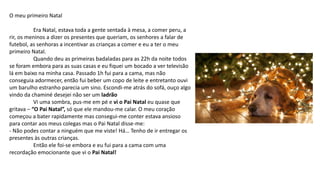 O meu primeiro Natal
Era Natal, estava toda a gente sentada à mesa, a comer peru, a
rir, os meninos a dizer os presentes que queriam, os senhores a falar de
futebol, as senhoras a incentivar as crianças a comer e eu a ter o meu
primeiro Natal.
Quando deu as primeiras badaladas para as 22h da noite todos
se foram embora para as suas casas e eu fiquei um bocado a ver televisão
lá em baixo na minha casa. Passado 1h fui para a cama, mas não
conseguia adormecer, então fui beber um copo de leite e entretanto ouvi
um barulho estranho parecia um sino. Escondi-me atrás do sofá, ouço algo
vindo da chaminé desejei não ser um ladrão
Vi uma sombra, pus-me em pé e vi o Pai Natal eu quase que
gritava – “O Pai Natal”, só que ele mandou-me calar. O meu coração
começou a bater rapidamente mas consegui-me conter estava ansioso
para contar aos meus colegas mas o Pai Natal disse-me:
- Não podes contar a ninguém que me viste! Há… Tenho de ir entregar os
presentes às outras crianças.
Então ele foi-se embora e eu fui para a cama com uma
recordação emocionante que vi o Pai Natal!
 