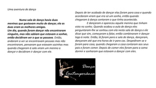 Uma aventura de dança
Numa sala de dança havia duas
meninas que gostavam muito de dançar, ela as
duas eram as melhores amigas.
Um dia, quando foram dançar não encontraram
ninguém, mas não sabiam que estavam a sonhar,
então decidiram ver o que se passava. Então,
andaram a ver se encontravam pessoas mas não
encontraram, pensaram que estavam sozinhas mas
quando chegaram à sala viram um menino a
dançar e decidiram ir dançar com ele.
Depois de ter acabado de dançar elas foram para casa e quando
acordaram viram que era só um sonho, então quando
chegaram à dança contaram o que tinha acontecido.
E dançaram e apareceu aquele menino que tinham
visto no sonho. Quando acabou a aula de dança eles
perguntaram-lhe se sonhou com ela nesta sala de dança e ele
disse que sim, começaram a falar, então combinaram ir dançar
logo à noite. Então, lá foram para a sala de dança, dançaram,
dançaram até que era horas de ir para cas. Despediram-se e
foram para casa, quando chegaram a casa contaram aos seus
pais e foram comer. Depois de comer eles foram para a cama
dormir e sonharam que estavam a dançar com eles.
 