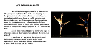 Uma aventura de dança
No passado domingo, fui dançar ao Mercado de
Ílhavo. E quem me treinou foi a Professora de dança Helena.
Dançamos uma música africana, fizemos um desfile, uma
dança dos cowbois, uma dança de rookie e um hip-hop!
Estivemos à espera que fossemos dançar. Depois acabou a
parte das danças e começou a gala de talentos. Foi uma
menina da minha turma na escola e ela cantou: “Quem és tu
miúda”. E ela teve uma votação do júri 3, 3, e 5! Cantou muito
bem!
Adorei o espetáculo! Depois fui comer uma tripa de
chocolate e canela. Queria comer um pão com chouriço, mas
pronto!
O que importa é que gostei da noite e da festa!
Fui embora, mas a minha mãe de uma amiga minha
perguntou à minha mãe se eu podia ir dormir a casa dela.
A minha mãe disse que sim e lá fui eu!
 