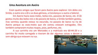 Uma Aventura em Aveiro
Eram quatro amigos que foram para Aveiro para explorar. Um deles era
Simão, o outro era o Zé e as duas gémeas, a Constança e a outra a Salomé.
Em Aveiro havia ovos-moles, bolos-reis, passeios de barco, etc. O Zé
gostou muito dos bolos-reis e do passeio de barco, o Simão também gostou,
mas vomitou quando estava na excursão, no passeio de barco na ria de
Aveiro porque os ovos-moles que ele comeu estavam estragados. Eles
também compraram muitas roupas, joias, perfumes, etc.
A sua carrinha era um Mercedes e a matrícula era 60-HK-20 e a
carrinha foi muito carregada e tiveram de dar algumas coisas e deram a
sem-abrigo que estavam na rua.
 