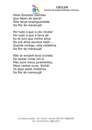 CECLIN

Centro de Especialidades Clínicas

Pelas florestas imensas
Que falam de jeová!
Pela lança ensanguentada
Da flor do maracujá!
Por tudo o que o céu revela!
Por tudo o que a terra dá
Eu te juro que minha alma
De tua alma escrava está!...
Guarda contigo, este emblema
Da flor do maracujá!
Não se enojem teus ouvidos
De tantas rimas em-aMas ouve meus juramentos,
Meus cantos ouve; Sinhá!
Te peço pelos mistérios
Da flor do maracujá!

Av Eudoxia Canêdo , 20 - Centro – Muriaé- MG CEP: 36880-000
TEL: 32 3721-0271 / 8881-0271

 