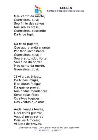 CECLIN

Centro de Especialidades Clínicas

Meu canto da morte,
Guerreiros, ouvi:
Sou filhio das selvas,
Nas selvas cresci;
Guerreiros, descendo
Da tribo tupi.
Da tribo pujante,
Que agora anda errante
Por fado inconstante,
Guerreiros, nasci:
Sou bravo, sdou forte.
Sou filho do norte:
Meu canto da morte.
Guerreiros, ouvi.
Já vi cruas brigas,
De tribos imigas,
E as duras fadigas
Da guerra provei;
Nas ondas mendances
Senti pelas faces
Os silvos fugaces
Dos ventos que amei.
Andei longes terras,
Lidei cruas guerras,
Vaguei pelas serras
Dois vis Aimorés;
Vi lutas de bravos,
Av Eudoxia Canêdo , 20 - Centro – Muriaé- MG CEP: 36880-000
TEL: 32 3721-0271 / 8881-0271

 