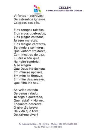 CECLIN

Centro de Especialidades Clínicas

Vi fortes – escravos!
De estranhos ignavos
Calçados aos pés.
E os campos talados,
E os arcos quebrados,
E os piagas coitados,
Já sem maracás;
E os meigos cantores,
Servindo a senhores,
Que vinham traidores,
Com mostras de paz.
Eu era o seu quia
Na noite sombria,
A só alegria
Que Deus lhe deixou:
Em mim se apoiava,
Em mim se firmava,
Em mim descansava,
Que filho lhe sou.
Ao velho coitado
Da penas ralado,
Já cego e quebrado,
Que resta? – Morrer.
Enquanto descreve
O giro tão breve
Da vida que teve,
Deixai-me viver!
Av Eudoxia Canêdo , 20 - Centro – Muriaé- MG CEP: 36880-000
TEL: 32 3721-0271 / 8881-0271

 