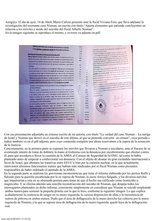 texto.txt[16/04/2015 12:10:32]
Amig@s: El día de ayer, 14 de Abril, Mario Cafiero presentó ante la fiscal Viviana Fein, que lleva adelante la
investigación del resonante caso Nisman, un escrito con título “Aporta elementos que entiende concluyentes en
relación a los móviles y modo del suicidio del fiscal Alberto Nisman”.
En la imagen siguiente se reproduce el mismo, y su texto va adjunto en pdf.
Con esa presentación adjuntaba un extenso escrito de mi autoría, con título “La verdad del caso Nisman – La intriga
de Israel y Nisman que derivó en el suicidio de este último, al que se pretende convertir en crimen”, cuya portada e
índice también va en el pdf adjunto, pero cuyo contenido completo por ahora reservamos a la espera de la actuación
de la Justicia.
Concretamente, en la primera parte se exponen los móviles que llevaron a Nisman a suicidarse, ante el fracaso de su
aventurado intento de tratar de doblarle la mano al Gobierno con la denuncia por encubrimiento que efectuó contra
él, para que accediera a llevar la cuestión de la AMIA al Consejo de Seguridad de la ONU, tal como lo había
planteado antes de empezar a confeccionar esa denuncia. Con el objeto de desatar un gran escándalo internacional a
favor de Israel, que abortara las tratativas entre EEUU e Irán por la cuestión nuclear, en la que actualmente
intervienen altísimos funcionarios iraníes que habían sido sindicados por el fiscal Nisman como presuntos
responsables de haber ordenado el atentado de la AMIA.
En la segunda parte se analizan las gravísimas inconsistencias que tiene el informe elaborado por los peritos Raffo y
Salcedo para la querella encabezada por la ex esposa de Nisman, la jueza Arroyo Salgado, y los diversos móviles
que impulsarían a esta en su obstinada postura para tratar de que el hecho sea calificado como homicidio o
magnicidio. Y se efectúa además una sencilla reconstrucción del suicidio de Nisman, que despeja todos los
interrogantes planteados en dicho informe, consistente simplemente en considerar que Nisman se suicidó empleando
ambas manos para sostener la pequeña pistola con la que lo hizo, conforme la siguiente imagen. Lo que explica
acabadamente la existencia de sangre en su mano izquierda, la curiosa disposición de ellas, y la inexistencia de
rastros de pólvora en ambas manos. Dado que el área de deflagración de la mano derecha fue cubierta por la mano
izquierda de Nisman, y la que se supone área de deflagración de la mano izquierda, quedó lejos de la deflagración
real.
 