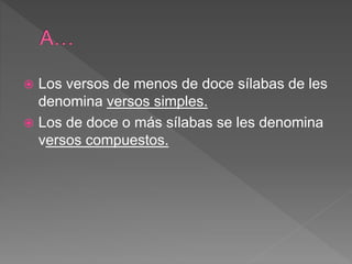  Los versos de menos de doce sílabas de les
denomina versos simples.
 Los de doce o más sílabas se les denomina
versos compuestos.
 