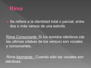  Se refiere a la identidad total o parcial, entre
dos o más versos de una estrofa.
Rima Consonante: Si los sonidos idénticos (de
las ultimas sílabas de los versos) son vocales
y consonantes.
Rima Asonante: Cuando sólo las vocales son
idénticas:
 