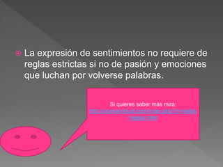  La expresión de sentimientos no requiere de
reglas estrictas si no de pasión y emociones
que luchan por volverse palabras.
Si quieres saber más mira:
http://poesiavirtual.com/index.php?ir=reglas
/reglas.html
 
