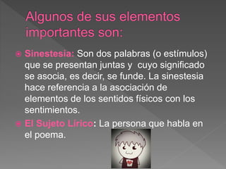  Sinestesia: Son dos palabras (o estímulos)
que se presentan juntas y cuyo significado
se asocia, es decir, se funde. La sinestesia
hace referencia a la asociación de
elementos de los sentidos físicos con los
sentimientos.
 El Sujeto Lírico: La persona que habla en
el poema.
 