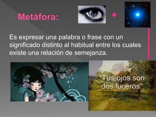 Es expresar una palabra o frase con un
significado distinto al habitual entre los cuales
existe una relación de semejanza.
 