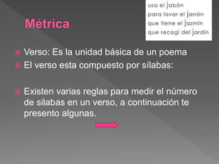 Verso: Es la unidad básica de un poema
 El verso esta compuesto por sílabas:
 Existen varias reglas para medir el número
de silabas en un verso, a continuación te
presento algunas.
 