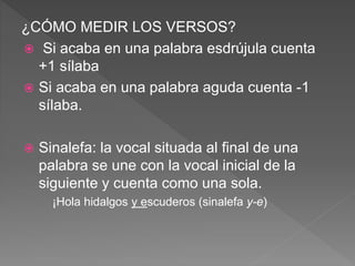 ¿CÓMO MEDIR LOS VERSOS?
 Si acaba en una palabra esdrújula cuenta
+1 sílaba
 Si acaba en una palabra aguda cuenta -1
sílaba.
 Sinalefa: la vocal situada al final de una
palabra se une con la vocal inicial de la
siguiente y cuenta como una sola.
¡Hola hidalgos y escuderos (sinalefa y-e)
 