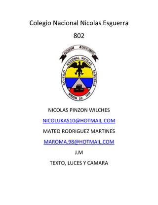 Colegio Nacional Nicolas Esguerra
               802




      NICOLAS PINZON WILCHES
    NICOLUKAS10@HOTMAIL.COM
    MATEO RODRIGUEZ MARTINES
    MAROMA.98@HOTMAIL.COM
               J.M
      TEXTO, LUCES Y CAMARA
 
