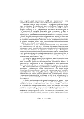 Aletheia 28, jul./dez. 2008 41
Nessa perspectiva, a arte da compreensão, que lida com o incompreensível e com a
compreensão da imprevisibilidade da vida recebe o nome de hermenêutica.
Na perspectiva desse autor, seguramente, a arte da compreensão desempenha
papel importante em diversas áreas do saber, principalmente, “quando a simples
aplicação de regras não basta, e isso é válido para toda a esfera da vida e de experiência
do convívio humano” (p. 167). Apenas um olhar desprovido de pretensões é capaz de
“ver” o que o olho do especialista não vê, aliás, muitas vezes não quer ver. Todos os
profissionais de saúde que estão diretamente envolvidos em uma relação de cuidar do
paciente, devem aprender a assumir uma nova forma de relacionamento. Enquanto
exigência com a ética do humano, pedir permissão para entrar na situação existencial e
de desamparo do outro. À medida que compartilhamos as nossas situações existenciais
de desamparo, de aparente falta de sentido e de finitude, nos permitimos um encontro
de dois seres humanos na vivência de um acontecimento profundamente humano, é o
verdadeiro compartilhar do nosso modo de ser.
A sustentação (ou holding) é entendida como um cuidado básico proporcionado
pela mãe ao seu bebê, cuja falta, leva à vivência de ansiedades terríveis, tais como a
sensação de espedaçar-se ou morrer. Encontrar sustentação significa poder transformar
esses sentimentos ‘terríveis’ em experiências positivas em que a desintegração
transforma-se em relaxamento e o morrer transforma-se em uma boa sensação de estar
vivo.Asustentação é viável, na medida em que proporciona ao indivíduo confiança na
realidade e nos contatos humanos, sendo representado na clínica pelo setting e pela
atitude atenta do psicólogo (Safra, 1995).
No caso de um processo de adoecimento, parece-nos válido fazer analogias com a
ansiedade vivida pelo bebê frente à ausência da mãe; o adoecer conduz o paciente a uma
perda de contornos que lhe são familiares (mudanças decorrentes da doença e da
hospitalização) e que demandam por uma ação profissional que acolha os sentimentos
decorrentes dessa perda e que ofereça uma morada (ethos) para que o paciente se situe.
Não lidamos com máquinas que por algum motivo quebram e precisam de conserto.
Nosso trato é com humanos, levando em consideração a sua subjetividade e
singularidade. Com o adoecimento, o paciente pode precisar de ‘algo a mais’, entendido
aqui simplesmente como cuidar, estar junto e a disposição de. No caso citado
anteriormente, essas questões aparecem de maneira clara. O paciente parecia assustado
e impactado diante do anuncio da possibilidade próxima da sua morte e precisou do
apoio e envolvimento de outros humanos para a vivência dessa experiência fosse
menos dolorida.
A assistência psicológica estende-se a pacientes, familiares e também a toda a
equipe envolvida no processo de cuidar. Recorremos a Winnicott (1999) para melhor
entender esse aspecto que, diferentemente de outros teóricos, considera a capacidade
de se envolver como uma manifestação de saúde.Além de uma importante característica
social, o envolvimento implica diretamente maior integração e crescimento na medida
em que se relaciona de modo positivo com o fato de o indivíduo importar-se ou
preocupar-se, demonstrando certo senso de responsabilidade consigo mesmo e com o
outro. Importa abordar o fato de que, a maioria dos processos psíquicos e emocionais,
 